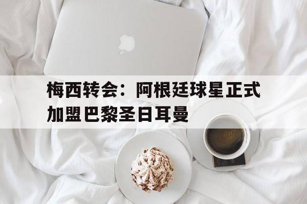 关于梅西转会：阿根廷球星正式加盟巴黎圣日耳曼的信息